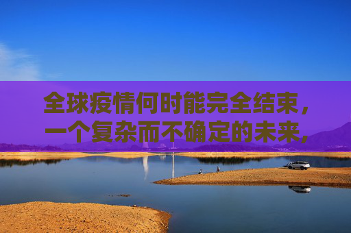 全球疫情何时能完全结束，一个复杂而不确定的未来,全球疫情何时能完全结束？