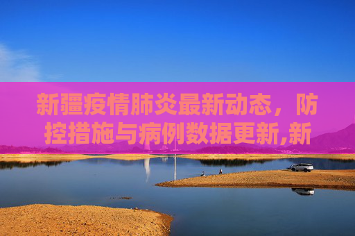 新疆疫情肺炎最新动态，防控措施与病例数据更新,新疆疫情肺炎最新消息:新疆疫情肺炎最新情况