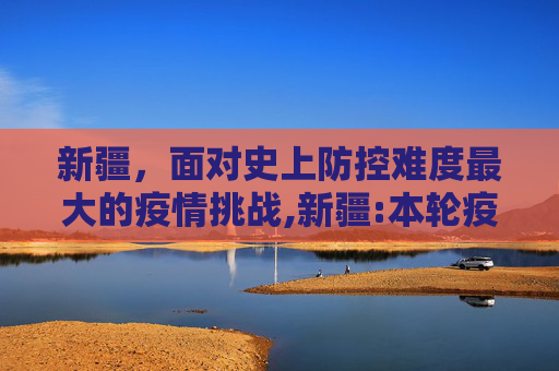新疆，面对史上防控难度最大的疫情挑战,新疆:本轮疫情为史上防控难度最大