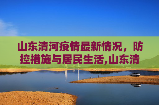 山东清河疫情最新情况，防控措施与居民生活,山东清河疫情最新情况