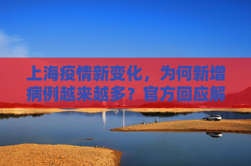 上海疫情新变化，为何新增病例越来越多？官方回应解析,为何新增病例越来越多？上海回应