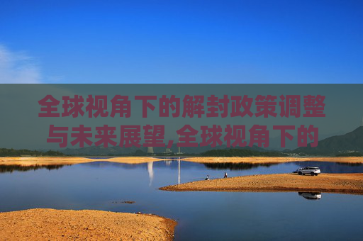 全球视角下的解封政策调整与未来展望,全球视角下的解封政策调整与未来展望