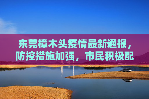 东莞樟木头疫情最新通报，防控措施加强，市民积极配合,樟木头疫情最新通报东莞