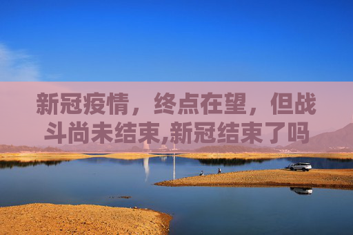 新冠疫情，终点在望，但战斗尚未结束,新冠结束了吗