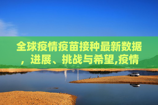 全球疫情疫苗接种最新数据，进展、挑战与希望,疫情疫苗接种最新数据消息