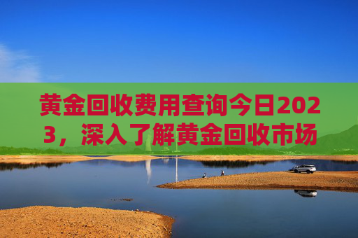 黄金回收费用查询今日2023，深入了解黄金回收市场,黄金回收费用查询今日2023