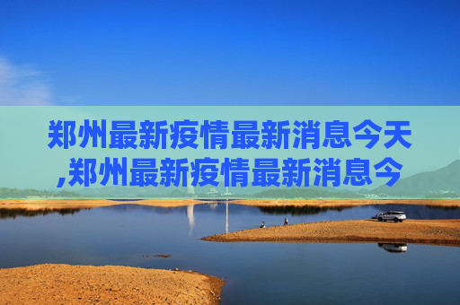 郑州最新疫情最新消息今天,郑州最新疫情最新消息今天