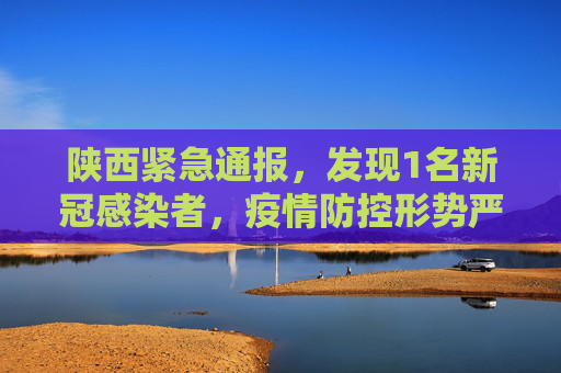 陕西紧急通报，发现1名新冠感染者，疫情防控形势严峻,陕西发现1名新冠感染者
