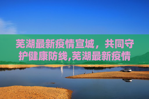 芜湖最新疫情宣城，共同守护健康防线,芜湖最新疫情宣城