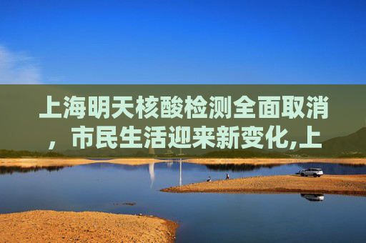 上海明天核酸检测全面取消，市民生活迎来新变化,上海明天核酸全部取消
