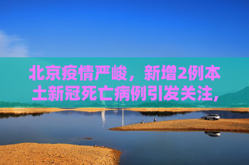 北京疫情严峻，新增2例本土新冠死亡病例引发关注,北京新增2例本土新冠死亡病例