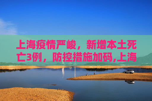 上海疫情严峻，新增本土死亡3例，防控措施加码,上海新增本土死亡3例