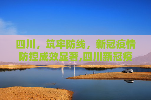 四川，筑牢防线，新冠疫情防控成效显著,四川新冠疫情防控成效显著