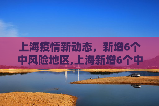 上海疫情新动态，新增6个中风险地区,上海新增6个中风险地区