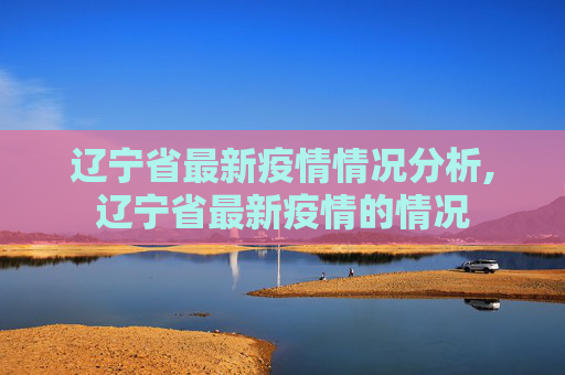 辽宁省最新疫情情况分析,辽宁省最新疫情的情况