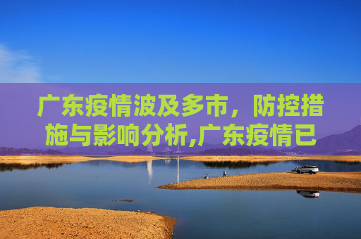 广东疫情波及多市，防控措施与影响分析,广东疫情已波及多市