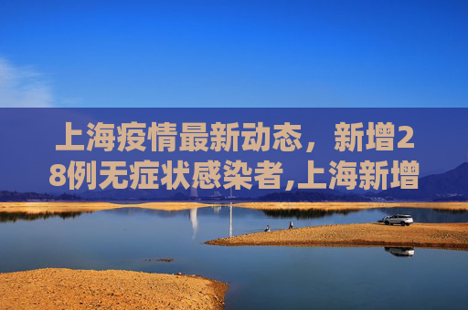 上海疫情最新动态，新增28例无症状感染者,上海新增28例无症状