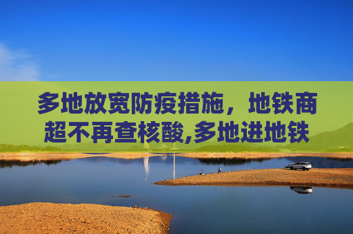 多地放宽防疫措施，地铁商超不再查核酸,多地进地铁商超不再查核酸