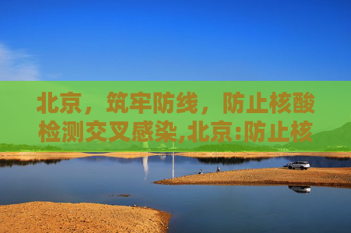 北京，筑牢防线，防止核酸检测交叉感染,北京:防止核酸检测交叉感染