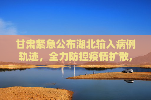 甘肃紧急公布湖北输入病例轨迹，全力防控疫情扩散,甘肃公布湖北输入病例轨迹