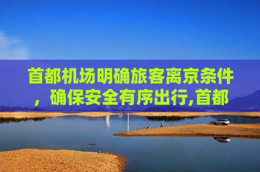 首都机场明确旅客离京条件，确保安全有序出行,首都机场公布两项旅客离京条件