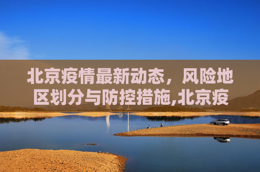 北京疫情最新动态，风险地区划分与防控措施,北京疫情最新情况风险地区