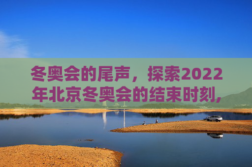 冬奥会的尾声，探索2022年北京冬奥会的结束时刻,冬奥会什么时候结束