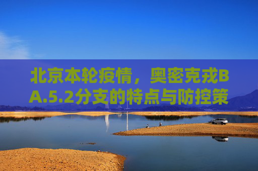 北京本轮疫情，奥密克戎BA.5.2分支的特点与防控策略,北京本轮疫情属奥密克戎ba.5.2分支