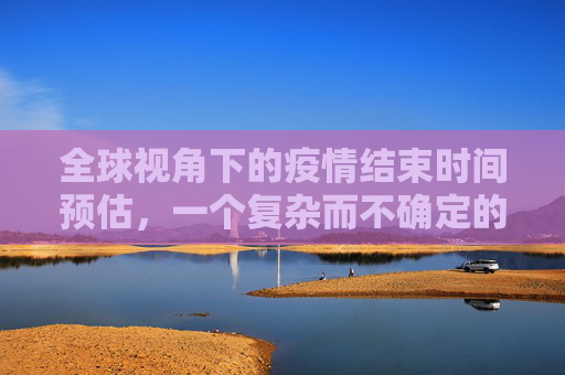 全球视角下的疫情结束时间预估，一个复杂而不确定的前景,全球视角预估疫情结束时间