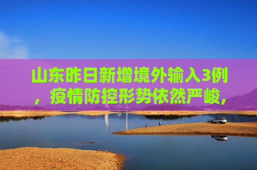 山东昨日新增境外输入3例，疫情防控形势依然严峻,山东昨日新增境外输入3例