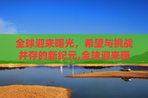 全球迎来曙光，希望与挑战并存的新纪元,全球迎来曙光