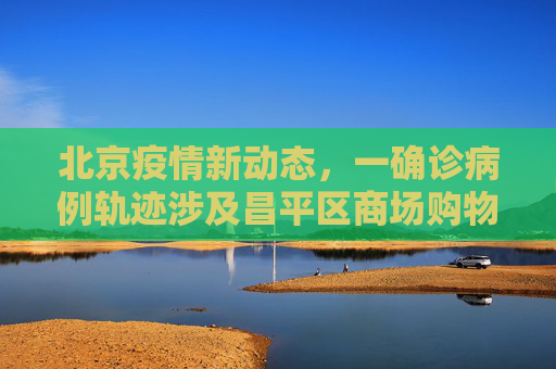 北京疫情新动态，一确诊病例轨迹涉及昌平区商场购物,北京一确诊病例曾到昌平一商场购物