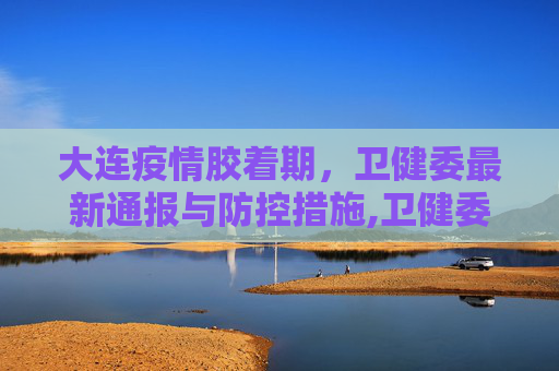 大连疫情胶着期，卫健委最新通报与防控措施,卫健委:大连疫情处于胶着期