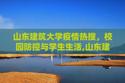 山东建筑大学疫情热搜，校园防控与学生生活,山东建筑大学疫情热搜