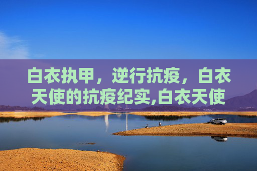 白衣执甲，逆行抗疫，白衣天使的抗疫纪实,白衣天使抗疫纪实