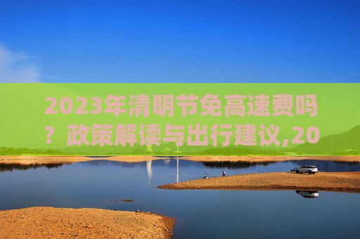 2023年清明节免高速费吗？政策解读与出行建议,2023年清明节免高速费吗