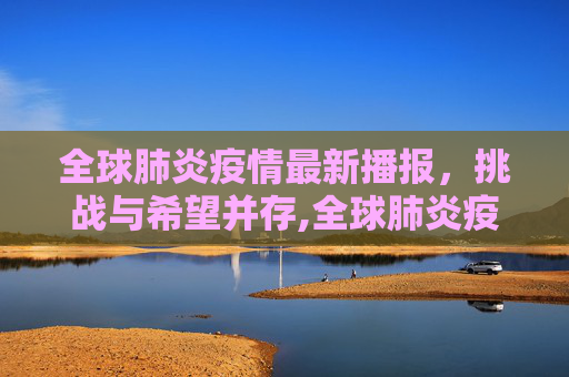 全球肺炎疫情最新播报，挑战与希望并存,全球肺炎疫情最新播报