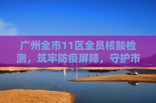 广州全市11区全员核酸检测，筑牢防疫屏障，守护市民健康,广州全市11区已启动全员核酸检测