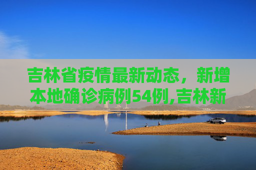 吉林省疫情最新动态，新增本地确诊病例54例,吉林新增本地确诊病例54例