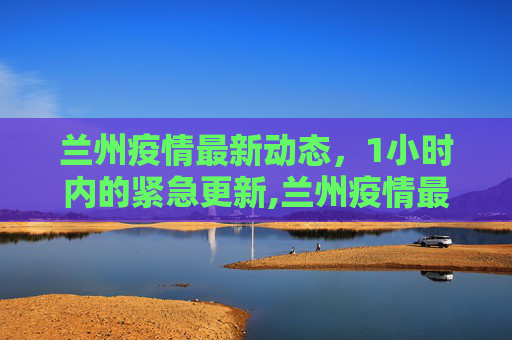 兰州疫情最新动态，1小时内的紧急更新,兰州疫情最新消息1小时内