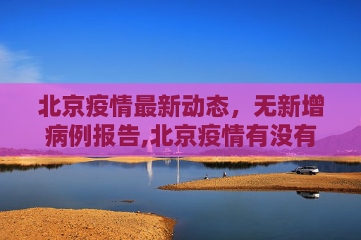 北京疫情最新动态，无新增病例报告,北京疫情有没有新增
