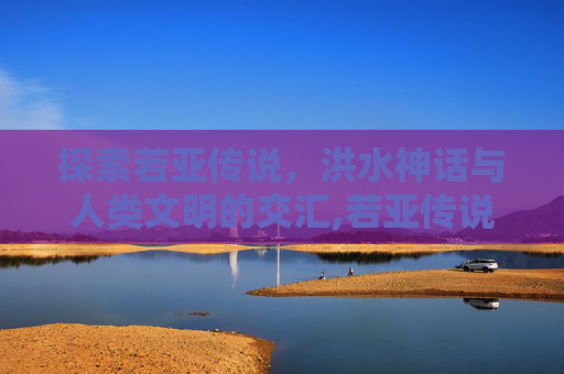 探索若亚传说，洪水神话与人类文明的交汇,若亚传说