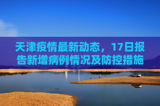 天津疫情最新动态，17日报告新增病例情况及防控措施,天津疫情最新消息17
