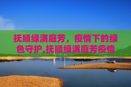 抚顺绿满庭芳，疫情下的绿色守护,抚顺绿满庭芳疫情