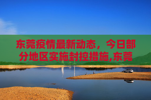东莞疫情最新动态，今日部分地区实施封控措施,东莞疫情最新消息今天又封了