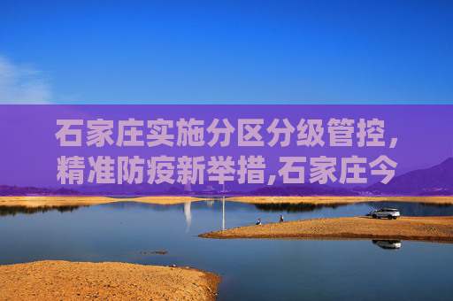 石家庄实施分区分级管控，精准防疫新举措,石家庄今日起分区分级管控