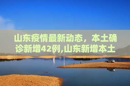山东疫情最新动态，本土确诊新增42例,山东新增本土确诊42例