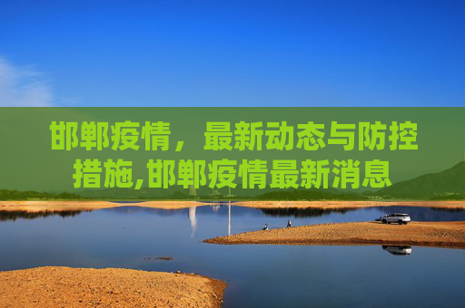邯郸疫情，最新动态与防控措施,邯郸疫情最新消息