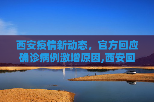 西安疫情新动态，官方回应确诊病例激增原因,西安回应确诊病例为何突然增多