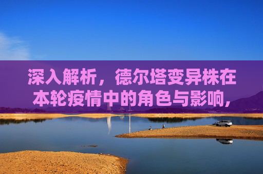深入解析，德尔塔变异株在本轮疫情中的角色与影响,本轮疫情病毒为德尔塔变异株